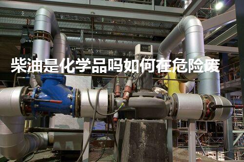 柴油是化学品吗如何在危险废弃物处理中避免常见的安全隐患与误区？