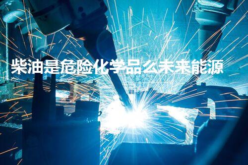 柴油是危险化学品么未来能源革命：下一代技术的突破与应用