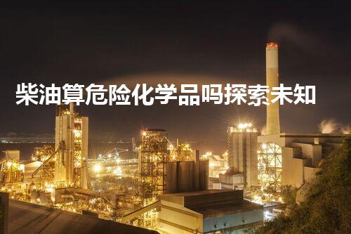 柴油算危险化学品吗探索未知：揭开化学品危险背后的秘密