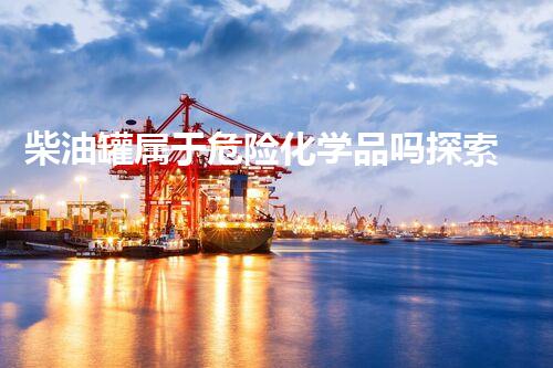 柴油罐属于危险化学品吗探索未知的化学物质处理技术领域，你所不知道的安全与创新！
