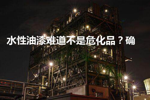 水性油漆难道不是危化品？确实假的！