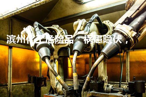 滨州化工危险品：祸患隐伏，如何守护生命？