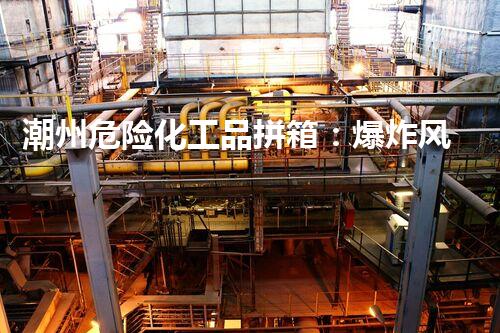 潮州危险化工品拼箱：爆炸风险何在？