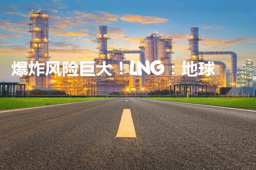 爆炸风险巨大！LNG：地球上最危险的化工品？