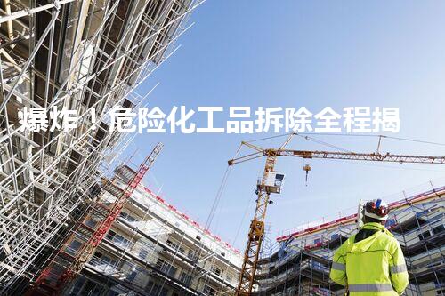 爆炸！危险化工品拆除全程揭秘，你敢一睹为快吗？