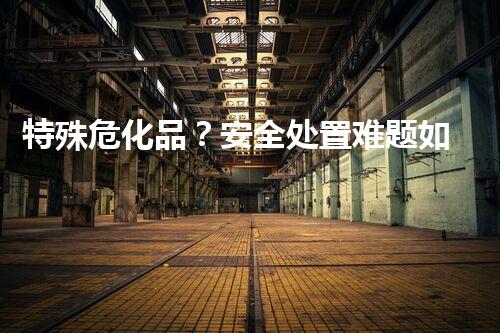 特殊危化品？安全处置难题如何破！