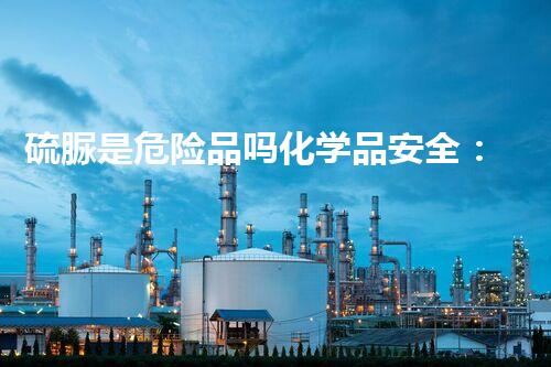 硫脲是危险品吗化学品安全：预防背后的未知风险