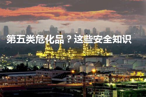 第五类危化品？这些安全知识你确实了解吗！