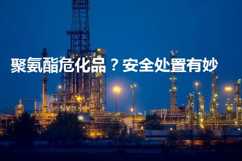 聚氨酯危化品？安全处置有妙招吗！