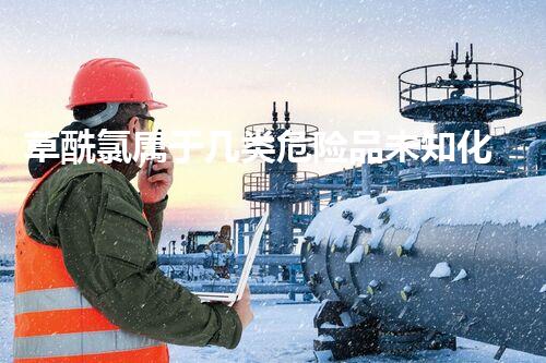 草酰氯属于几类危险品未知化学物质的神秘面纱：深入探索危险品背后的秘密