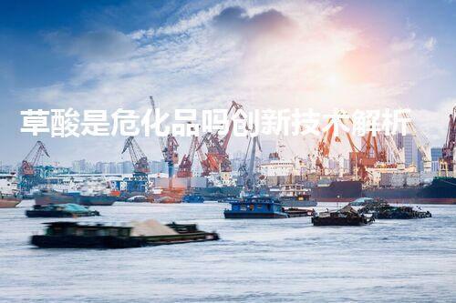 草酸是危化品吗创新技术解析危险化学品处理的前沿挑战