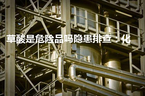 草酸是危险品吗隐患排查：化学品安全管理的关键举措？
