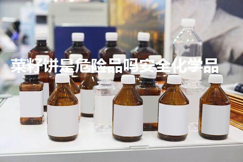 菜籽饼是危险品吗安全化学品处理方法，你了解多少？