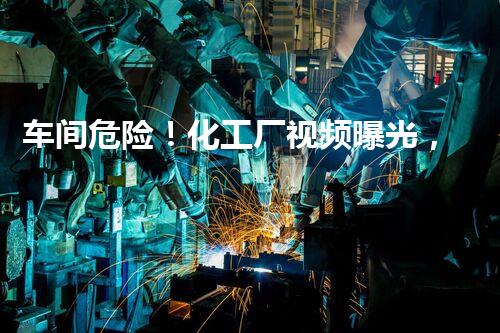 车间危险！化工厂视频曝光，惊心真相让人不敢相信！