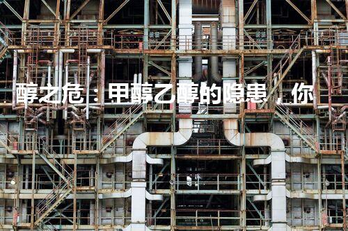 醇之危：甲醇乙醇的隐患，你真的了解吗？