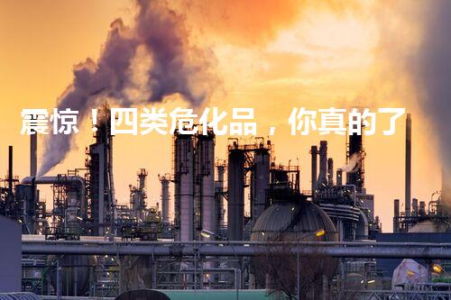 震惊！四类危化品，你真的了解吗？